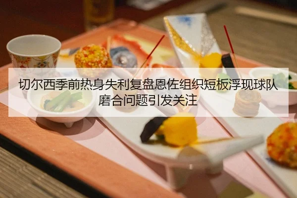 切尔西季前热身失利复盘恩佐组织短板浮现球队磨合问题引发关注